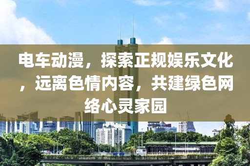 電車動漫，探索正規(guī)娛樂文化，遠離色情內(nèi)容，共建綠色網(wǎng)絡(luò)心靈家園