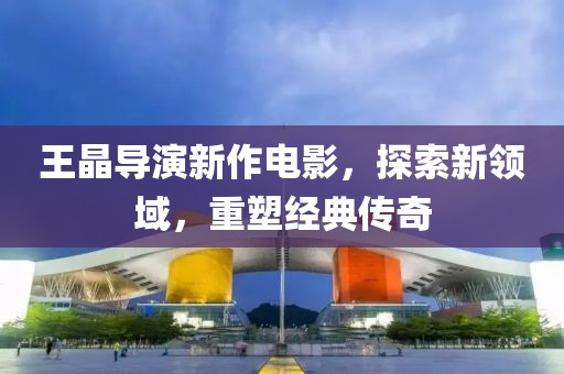 王晶導(dǎo)演新作電影，探索新領(lǐng)域，重塑經(jīng)典傳奇