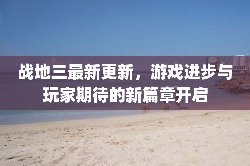戰(zhàn)地三最新更新，游戲進(jìn)步與玩家期待的新篇章開啟
