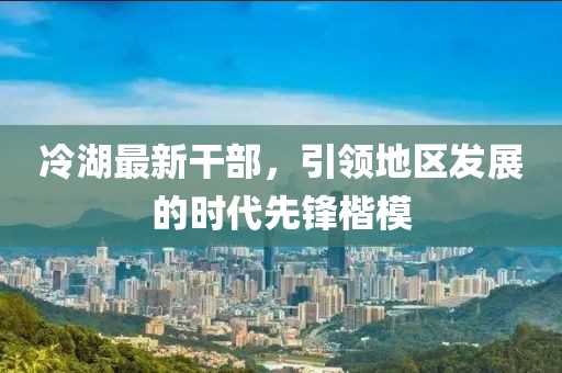 冷湖最新干部，引領地區(qū)發(fā)展的時代先鋒楷模