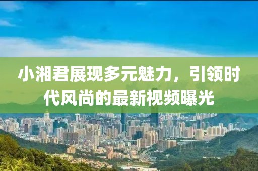 小湘君展現(xiàn)多元魅力，引領(lǐng)時(shí)代風(fēng)尚的最新視頻曝光