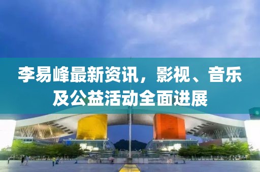 李易峰最新資訊，影視、音樂及公益活動(dòng)全面進(jìn)展