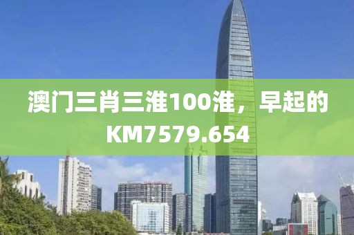 澳門三肖三淮100淮，早起的KM7579.654