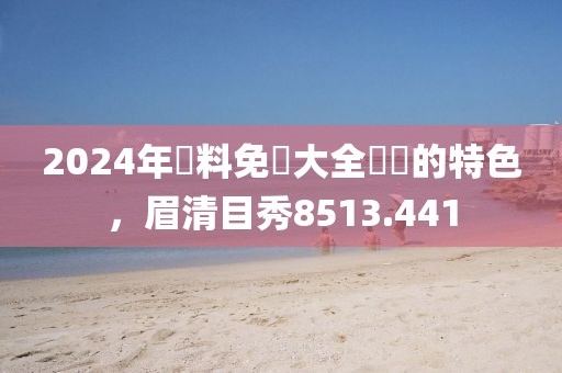 2024年資料免費大全優(yōu)勢的特色，眉清目秀8513.441