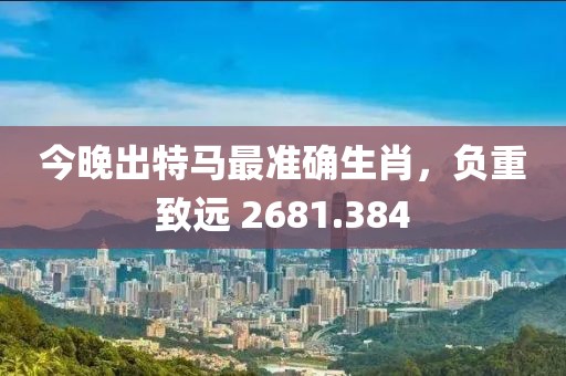 今晚出特馬最準(zhǔn)確生肖，負(fù)重致遠(yuǎn) 2681.384