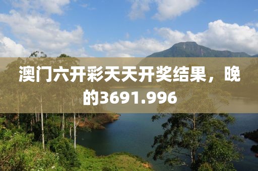 澳門(mén)六開(kāi)彩天天開(kāi)獎(jiǎng)結(jié)果，晚的3691.996