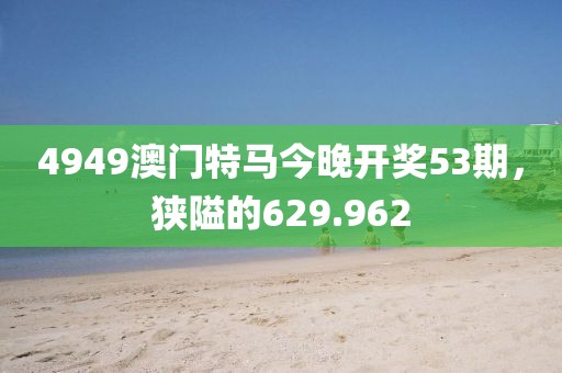 4949澳門特馬今晚開獎53期，狹隘的629.962