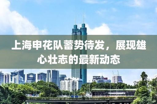 上海申花隊蓄勢待發(fā)，展現(xiàn)雄心壯志的最新動態(tài)