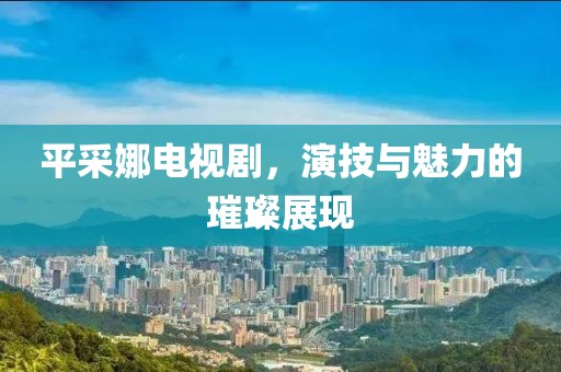 平采娜電視劇，演技與魅力的璀璨展現(xiàn)