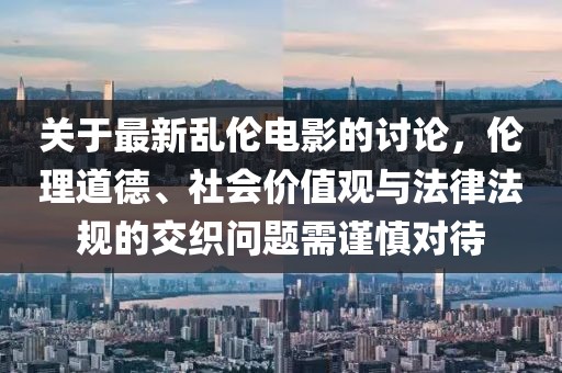 關(guān)于最新亂倫電影的討論，倫理道德、社會(huì)價(jià)值觀與法律法規(guī)的交織問題需謹(jǐn)慎對(duì)待