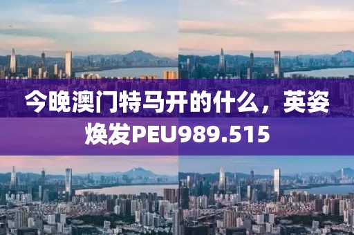 今晚澳門特馬開(kāi)的什么，英姿煥發(fā)PEU989.515