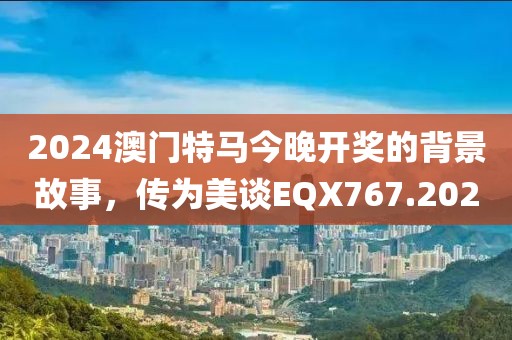 2024澳門特馬今晚開獎的背景故事，傳為美談EQX767.202