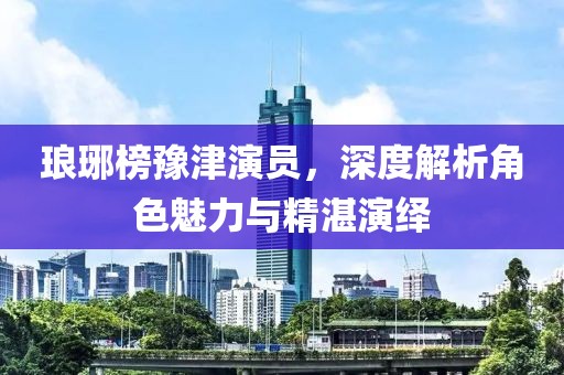 瑯琊榜豫津演員，深度解析角色魅力與精湛演繹