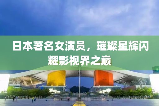 日本著名女演員，璀璨星輝閃耀影視界之巔