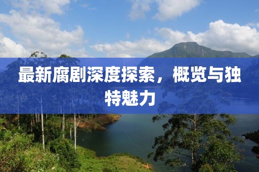 最新腐劇深度探索，概覽與獨(dú)特魅力