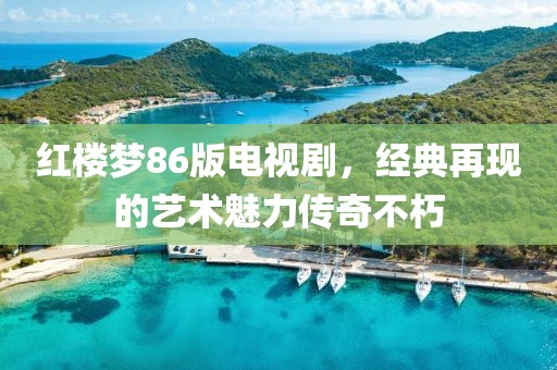 紅樓夢(mèng)86版電視劇，經(jīng)典再現(xiàn)的藝術(shù)魅力傳奇不朽