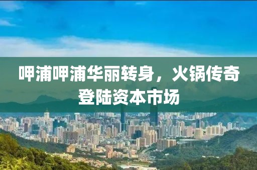 呷浦呷浦華麗轉(zhuǎn)身，火鍋傳奇登陸資本市場(chǎng)