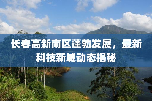 長春高新南區(qū)蓬勃發(fā)展，最新科技新城動態(tài)揭秘
