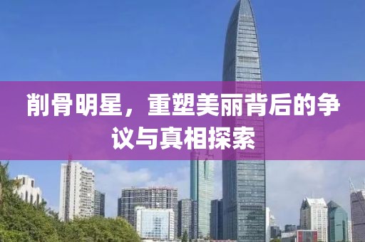 削骨明星，重塑美麗背后的爭議與真相探索