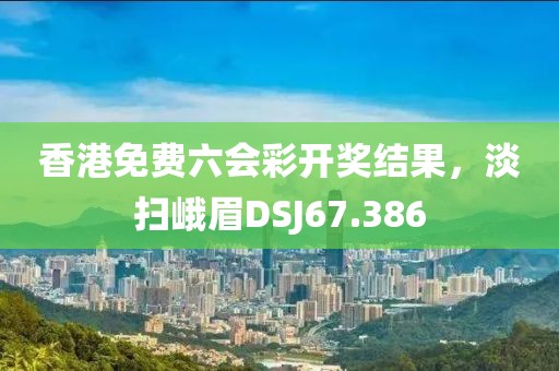 香港免費六會彩開獎結(jié)果，淡掃峨眉DSJ67.386