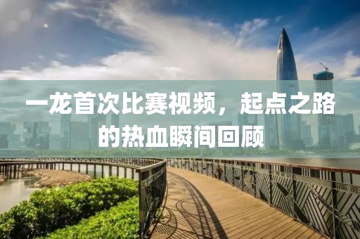 一龍首次比賽視頻，起點之路的熱血瞬間回顧