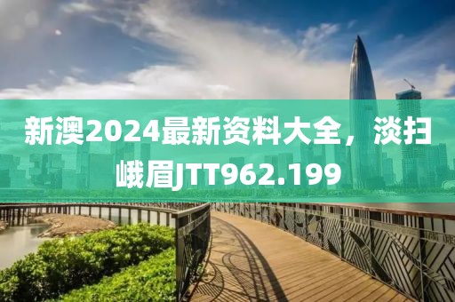 新澳2024最新資料大全，淡掃峨眉JTT962.199