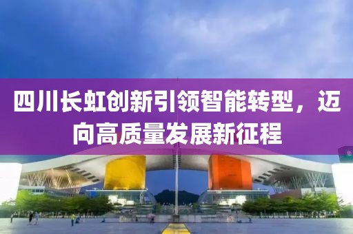 四川長(zhǎng)虹創(chuàng)新引領(lǐng)智能轉(zhuǎn)型，邁向高質(zhì)量發(fā)展新征程
