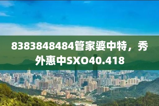8383848484管家婆中特，秀外惠中SXO40.418
