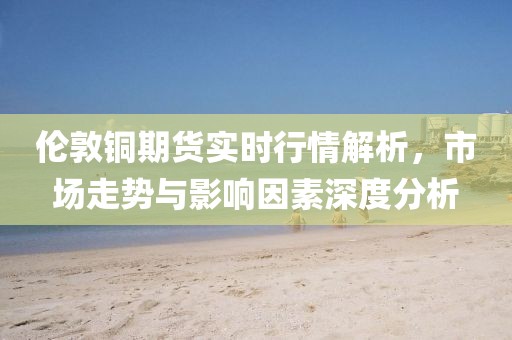 倫敦銅期貨實時行情解析，市場走勢與影響因素深度分析