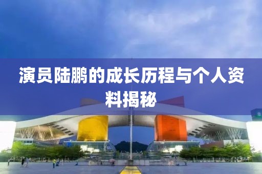 演員陸鵬的成長(zhǎng)歷程與個(gè)人資料揭秘