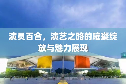 演員百合，演藝之路的璀璨綻放與魅力展現(xiàn)
