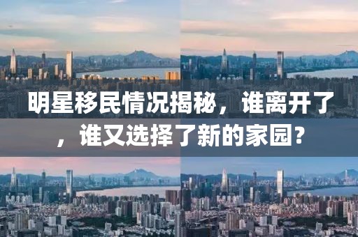 明星移民情況揭秘，誰離開了，誰又選擇了新的家園？