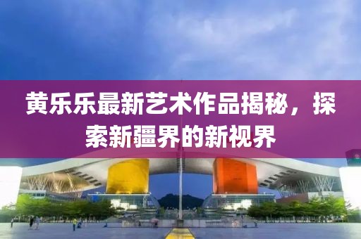 黃樂樂最新藝術(shù)作品揭秘，探索新疆界的新視界
