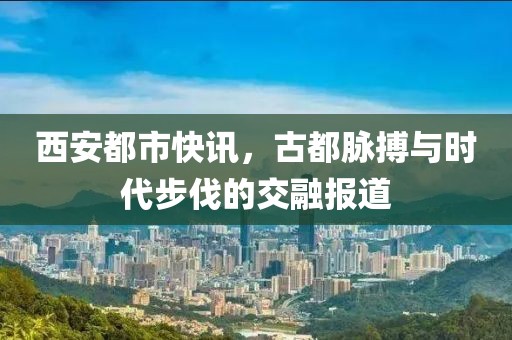 西安都市快訊，古都脈搏與時代步伐的交融報道