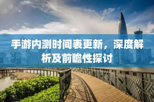 手游內(nèi)測(cè)時(shí)間表更新，深度解析及前瞻性探討