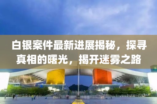 白銀案件最新進(jìn)展揭秘，探尋真相的曙光，揭開迷霧之路