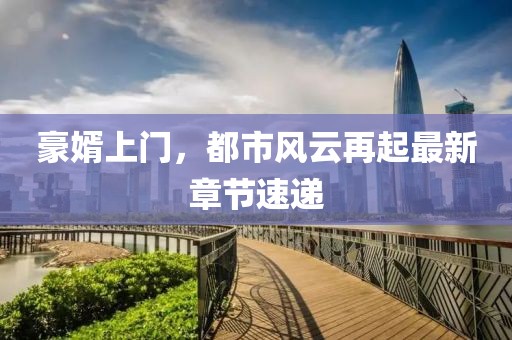 豪婿上門(mén)，都市風(fēng)云再起最新章節(jié)速遞