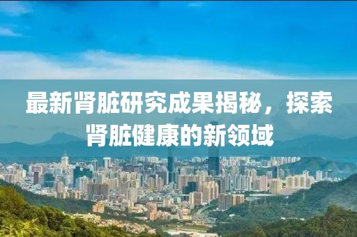 最新腎臟研究成果揭秘，探索腎臟健康的新領(lǐng)域