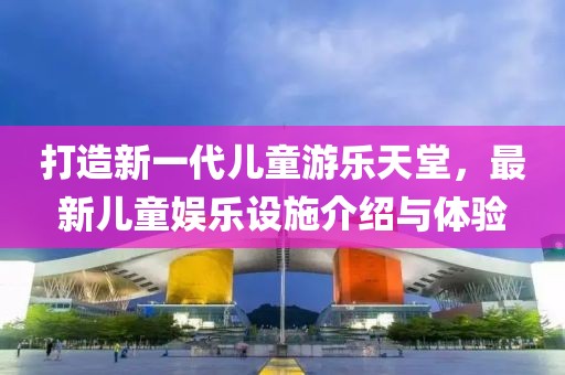 打造新一代兒童游樂天堂，最新兒童娛樂設(shè)施介紹與體驗(yàn)