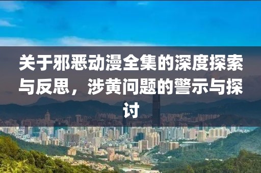 關于邪惡動漫全集的深度探索與反思，涉黃問題的警示與探討