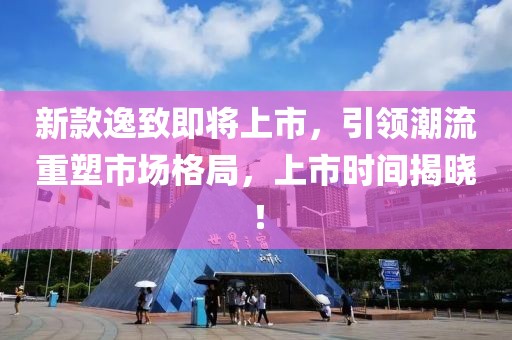 新款逸致即將上市，引領(lǐng)潮流重塑市場格局，上市時間揭曉！