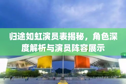 歸途如虹演員表揭秘，角色深度解析與演員陣容展示