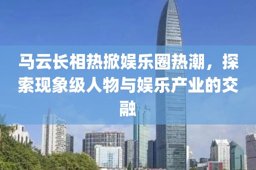 馬云長相熱掀娛樂圈熱潮，探索現(xiàn)象級人物與娛樂產(chǎn)業(yè)的交融