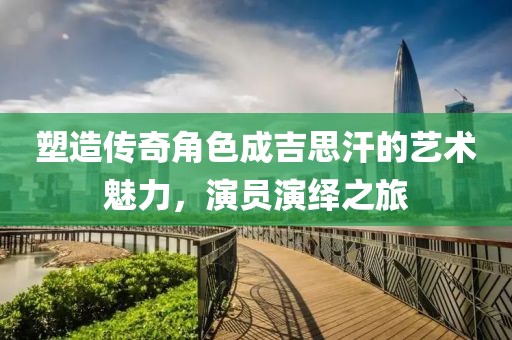塑造傳奇角色成吉思汗的藝術(shù)魅力，演員演繹之旅