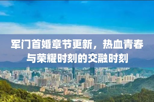軍門首婚章節(jié)更新，熱血青春與榮耀時刻的交融時刻