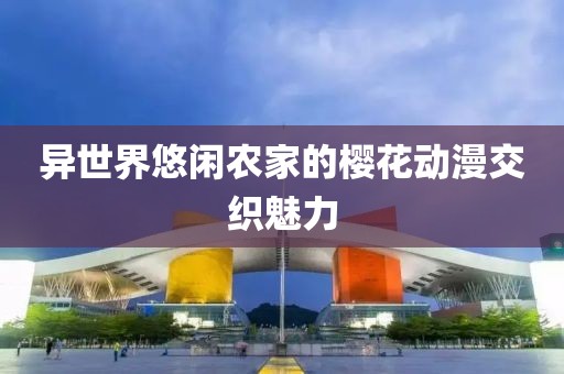 異世界悠閑農(nóng)家的櫻花動漫交織魅力