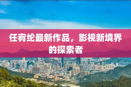任宥綸最新作品，影視新境界的探索者