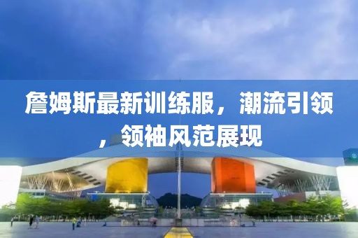 詹姆斯最新訓(xùn)練服，潮流引領(lǐng)，領(lǐng)袖風(fēng)范展現(xiàn)