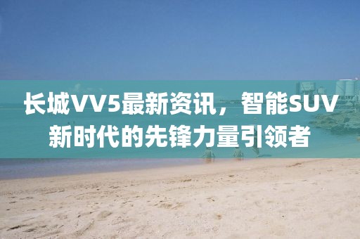 長城VV5最新資訊，智能SUV新時代的先鋒力量引領者