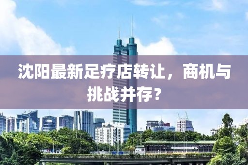沈陽(yáng)最新足療店轉(zhuǎn)讓，商機(jī)與挑戰(zhàn)并存？